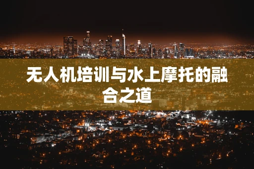 无人机培训与水上摩托的融合之道