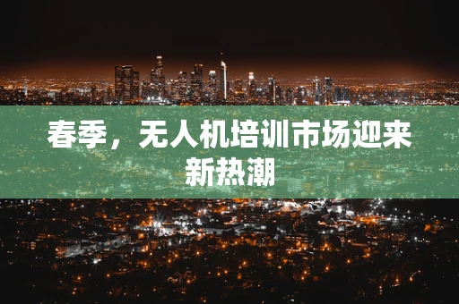 春季，无人机培训市场迎来新热潮