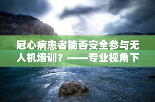 冠心病患者能否安全参与无人机培训？——专业视角下的安全考量