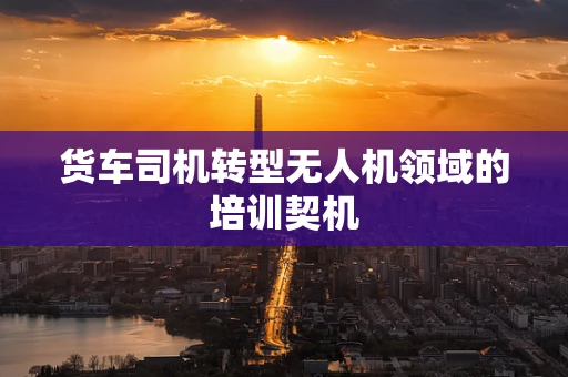 货车司机转型无人机领域的培训契机