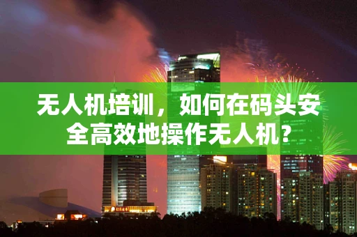无人机培训，如何在码头安全高效地操作无人机？