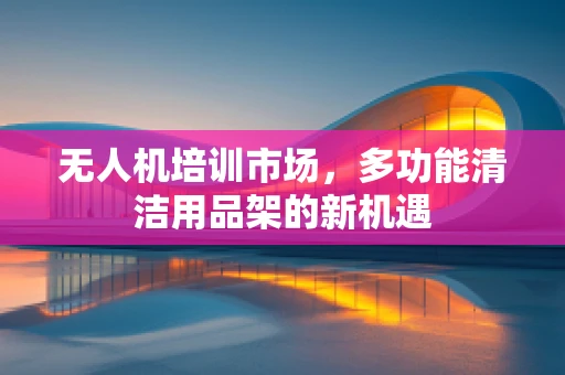 无人机培训市场，多功能清洁用品架的新机遇