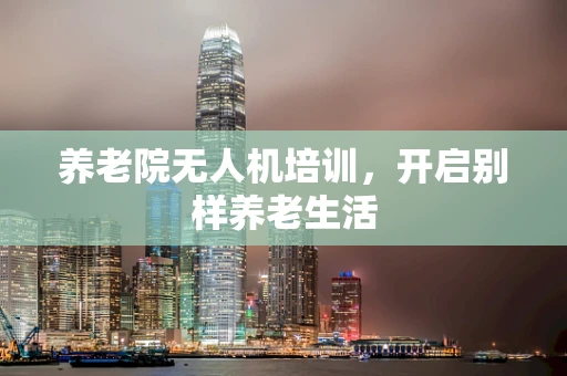 养老院无人机培训，开启别样养老生活