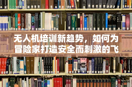 无人机培训新趋势，如何为冒险家打造安全而刺激的飞行体验？