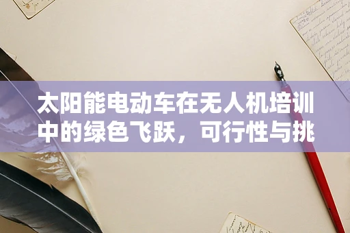 太阳能电动车在无人机培训中的绿色飞跃，可行性与挑战何在？
