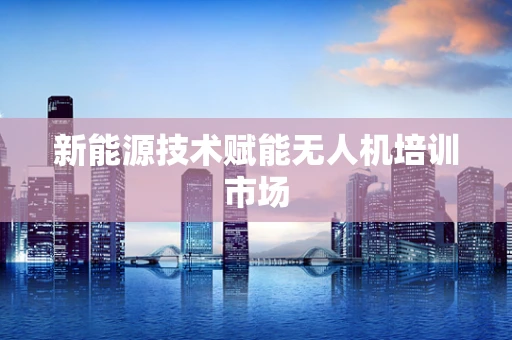 新能源技术赋能无人机培训市场