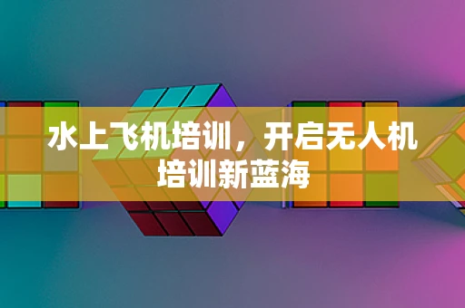 水上飞机培训，开启无人机培训新蓝海