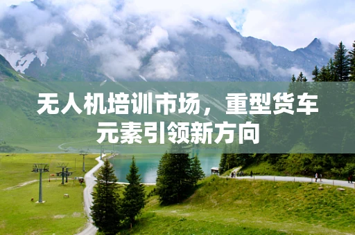 无人机培训市场，重型货车元素引领新方向