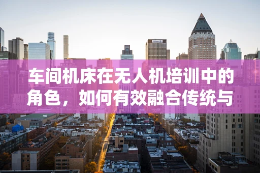 车间机床在无人机培训中的角色，如何有效融合传统与现代技术？
