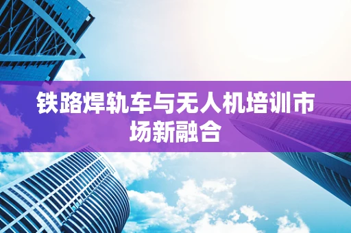 铁路焊轨车与无人机培训市场新融合