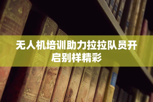 无人机培训助力拉拉队员开启别样精彩