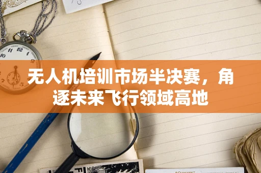 无人机培训市场半决赛，角逐未来飞行领域高地
