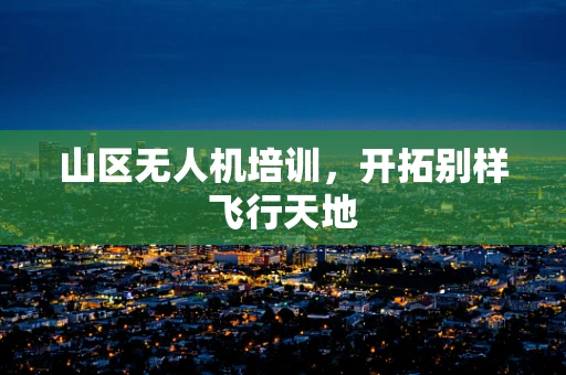 山区无人机培训，开拓别样飞行天地