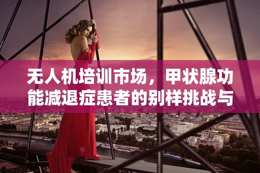 无人机培训市场，甲状腺功能减退症患者的别样挑战与机遇