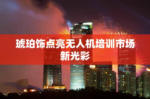 琥珀饰点亮无人机培训市场新光彩