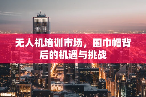 无人机培训市场，围巾帽背后的机遇与挑战
