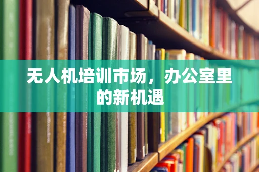 无人机培训市场，办公室里的新机遇