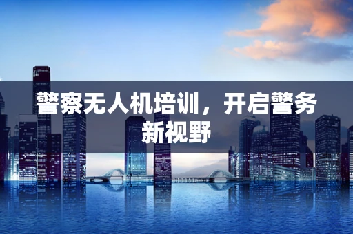 警察无人机培训，开启警务新视野