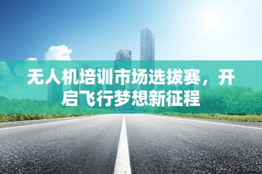 无人机培训市场选拔赛，开启飞行梦想新征程