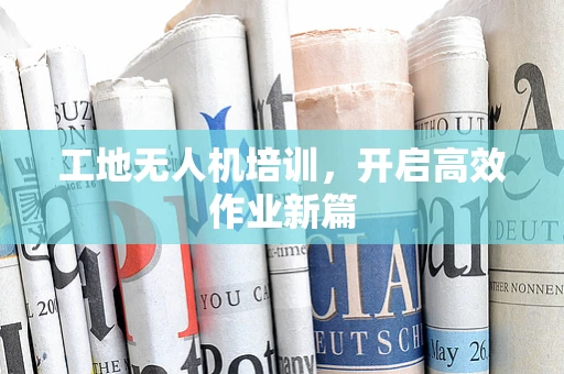 工地无人机培训，开启高效作业新篇