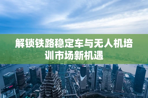 解锁铁路稳定车与无人机培训市场新机遇