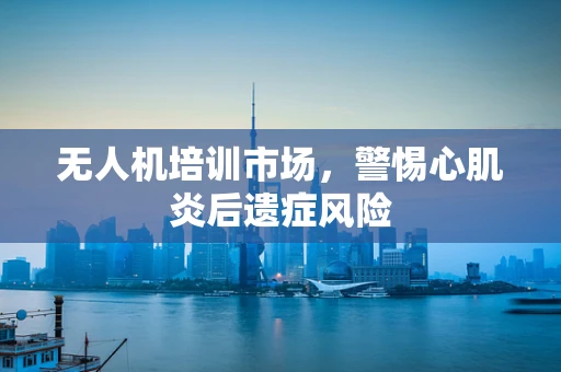 无人机培训市场，警惕心肌炎后遗症风险