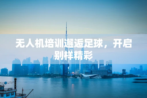 无人机培训邂逅足球，开启别样精彩