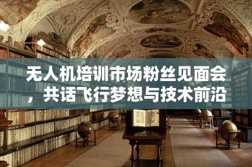 无人机培训市场粉丝见面会，共话飞行梦想与技术前沿