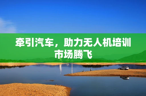 牵引汽车，助力无人机培训市场腾飞