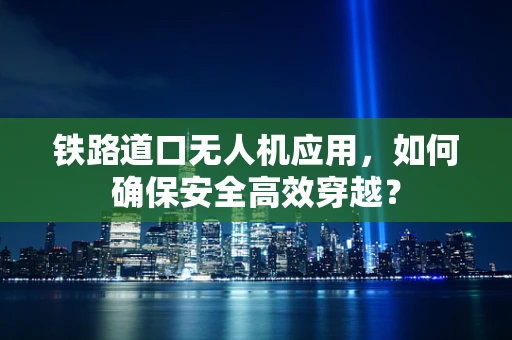 铁路道口无人机应用，如何确保安全高效穿越？