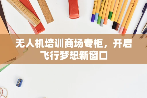 无人机培训商场专柜，开启飞行梦想新窗口