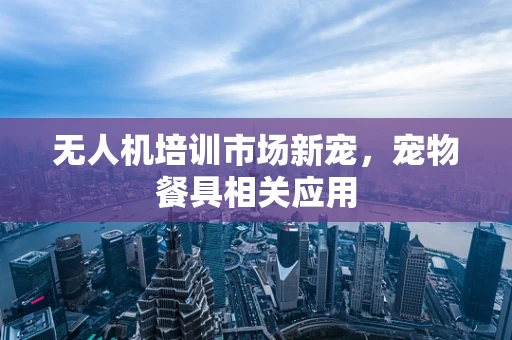 无人机培训市场新宠，宠物餐具相关应用