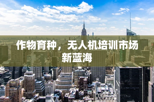 作物育种，无人机培训市场新蓝海