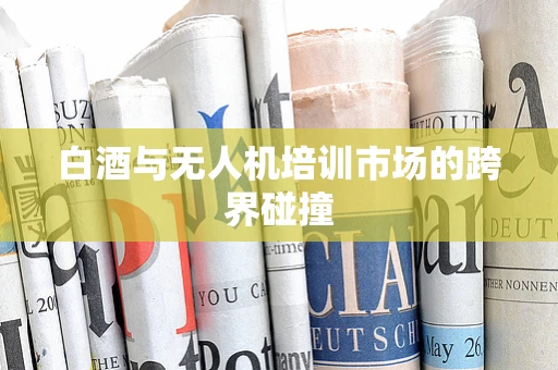 白酒与无人机培训市场的跨界碰撞