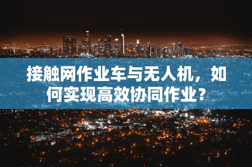 接触网作业车与无人机，如何实现高效协同作业？