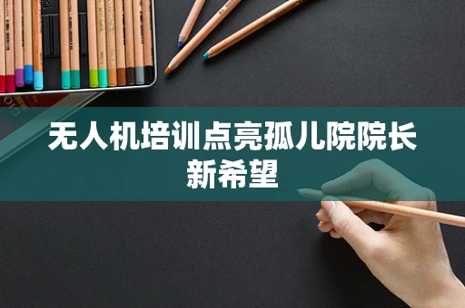 无人机培训点亮孤儿院院长新希望
