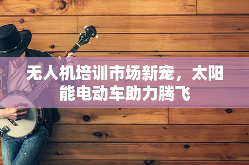 无人机培训市场新宠，太阳能电动车助力腾飞