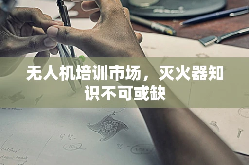 无人机培训市场，灭火器知识不可或缺