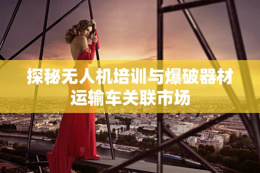 探秘无人机培训与爆破器材运输车关联市场