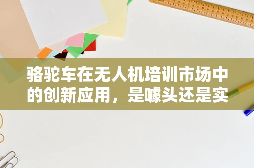 骆驼车在无人机培训市场中的创新应用，是噱头还是实用新趋势？