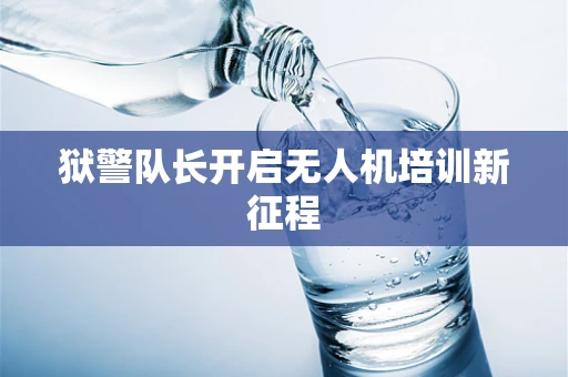 狱警队长开启无人机培训新征程