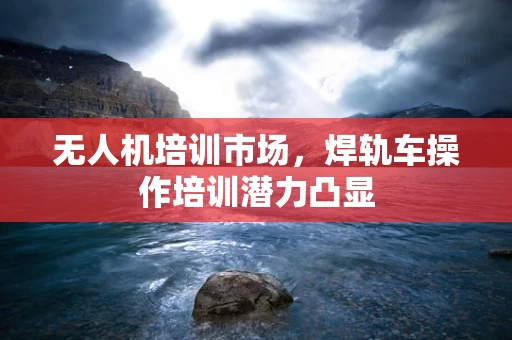 无人机培训市场，焊轨车操作培训潜力凸显