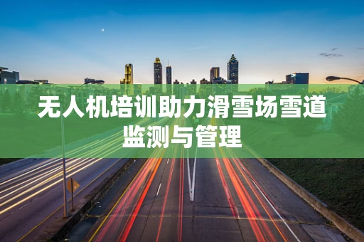 无人机培训助力滑雪场雪道监测与管理