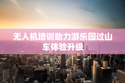 无人机培训助力游乐园过山车体验升级