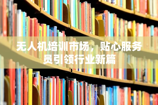 无人机培训市场，贴心服务员引领行业新篇