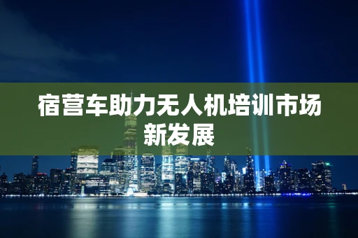 宿营车助力无人机培训市场新发展