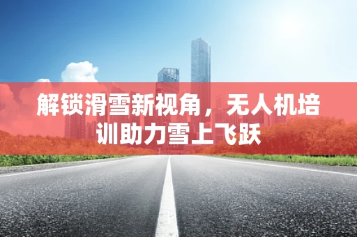 解锁滑雪新视角，无人机培训助力雪上飞跃