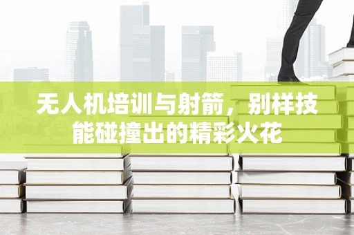 无人机培训与射箭，别样技能碰撞出的精彩火花