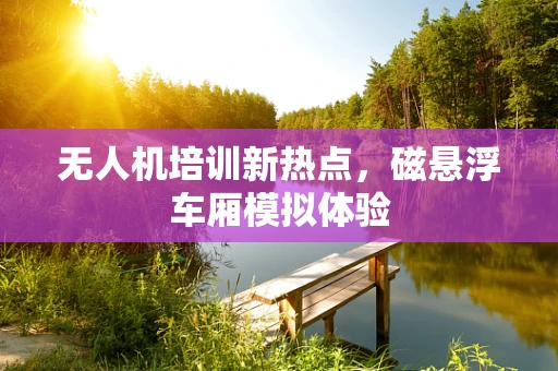 无人机培训新热点，磁悬浮车厢模拟体验