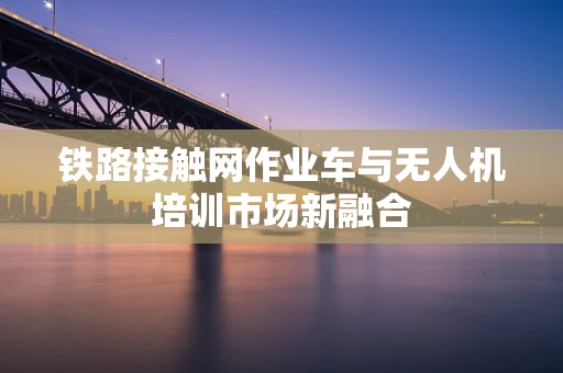 铁路接触网作业车与无人机培训市场新融合